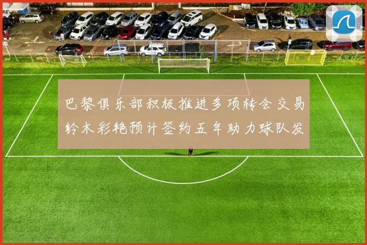 巴黎俱乐部积极推进多项转会交易铃木彩艳预计签约五年助力球队发展